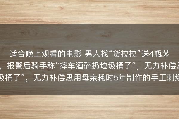 适合晚上观看的电影 男人找“货拉拉”送4瓶茅台，货没送到骑手失联，报警后骑手称“摔车酒碎扔垃圾桶了”，无力补偿思用母亲耗时5年制作的手工刺绣担保