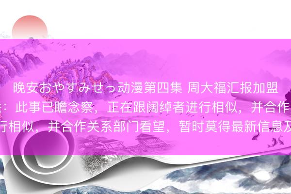 晚安おやすみせっ动漫第四集 周大福汇报加盟店前推动卷款千万失联：此事已瞻念察，正在跟阔绰者进行相似，并合作关系部门看望，暂时莫得最新信息及后续安排