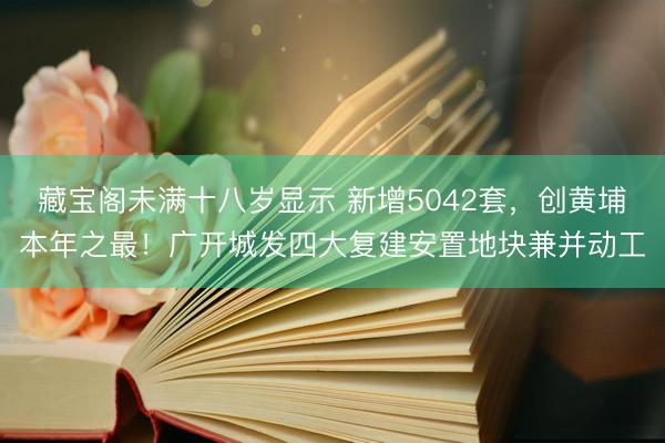 藏宝阁未满十八岁显示 新增5042套，创黄埔本年之最！广开城发四大复建安置地块兼并动工