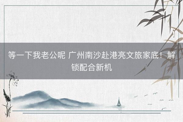 等一下我老公呢 广州南沙赴港亮文旅家底!解锁配合新机