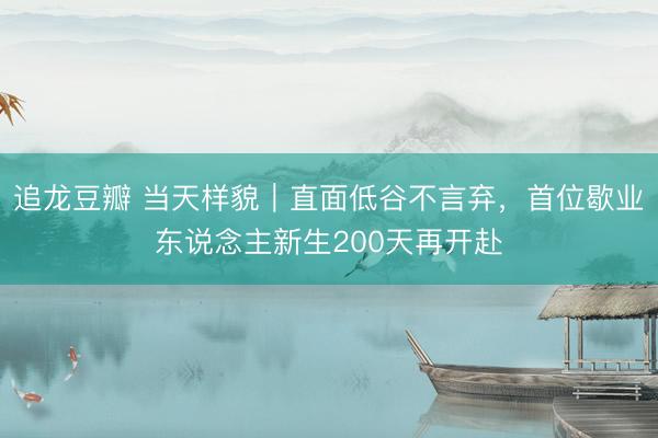 追龙豆瓣 当天样貌｜直面低谷不言弃，首位歇业东说念主新生200天再开赴