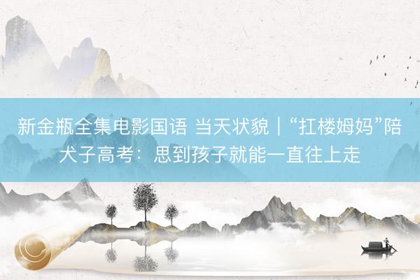 新金瓶全集电影国语 当天状貌｜“扛楼姆妈”陪犬子高考：思到孩子就能一直往上走