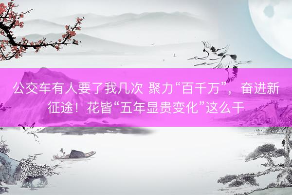 公交车有人要了我几次 聚力“百千万”,奋进新征途!花皆“五年显贵变化”这么干