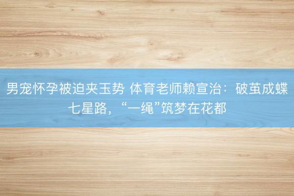 男宠怀孕被迫夹玉势 体育老师赖宣治：破茧成蝶七星路，“一绳”筑梦在花都