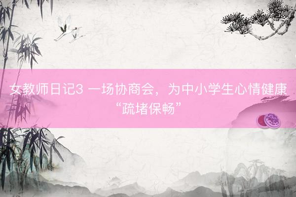 女教师日记3 一场协商会，为中小学生心情健康“疏堵保畅”
