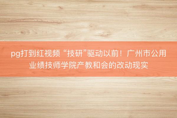 pg打到红视频 “技研”驱动以前!广州市公用业绩技师学院产教和会的改动现实