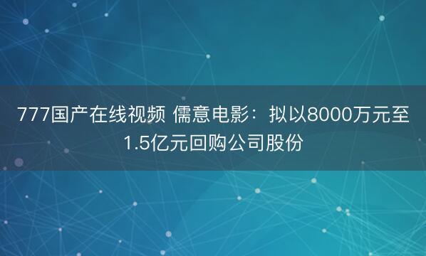777国产在线视频 儒意电影：拟以8000万元至1.5亿元回购公司股份