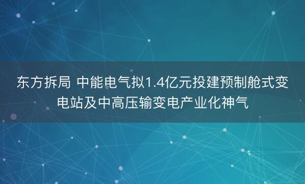 东方拆局 中能电气拟1.4亿元投建预制舱式变电站及中高压输变电产业化神气