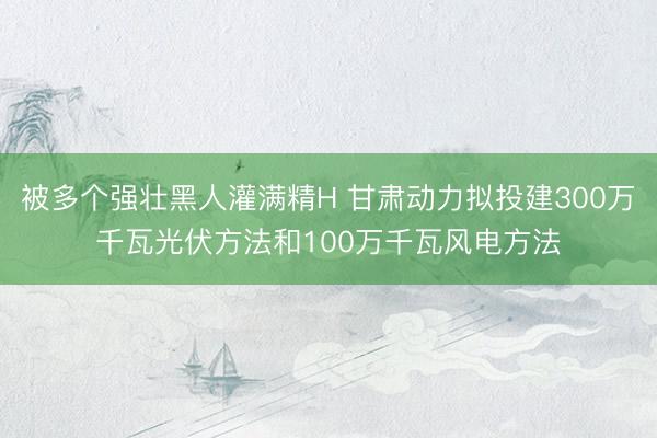 被多个强壮黑人灌满精H 甘肃动力拟投建300万千瓦光伏方法和100万千瓦风电方法