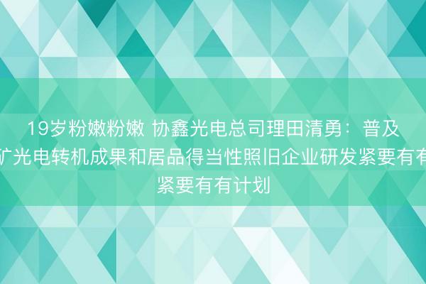 19岁粉嫩粉嫩 协鑫光电总司理田清勇：普及钙钛矿光电转机成果和居品得当性照旧企业研发紧要有有计划