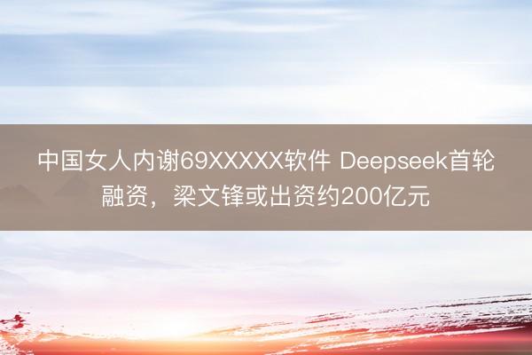 中国女人内谢69XXXXX软件 Deepseek首轮融资，梁文锋或出资约200亿元