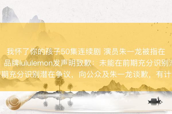 我怀了你的孩子50集连续剧 演员朱一龙被指在长城敲日本太饱读，品牌lululemon发声明致歉：未能在前期充分识别潜在争议，向公众及朱一龙谈歉，有计划本质已一谈下架
