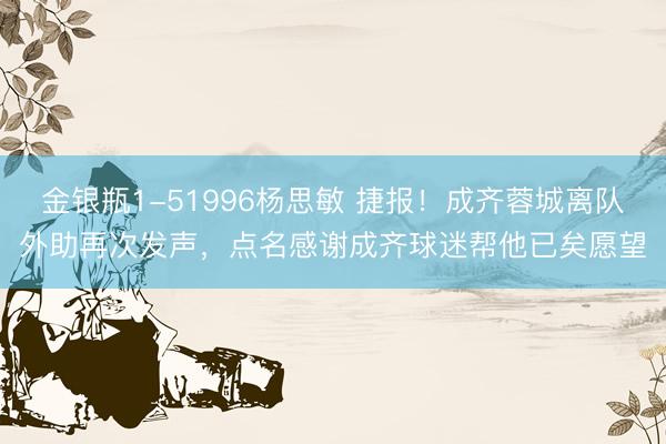 金银瓶1-51996杨思敏 捷报！成齐蓉城离队外助再次发声，点名感谢成齐球迷帮他已矣愿望