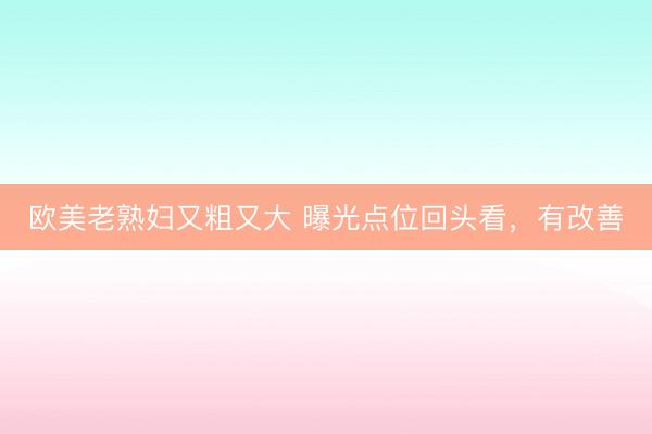 欧美老熟妇又粗又大 曝光点位回头看，有改善