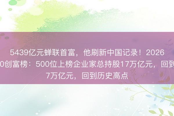 5439亿元蝉联首富，他刷新中国记录！2026新钞票500创富榜：500位上榜企业家总持股17万亿元，回到历史高点
