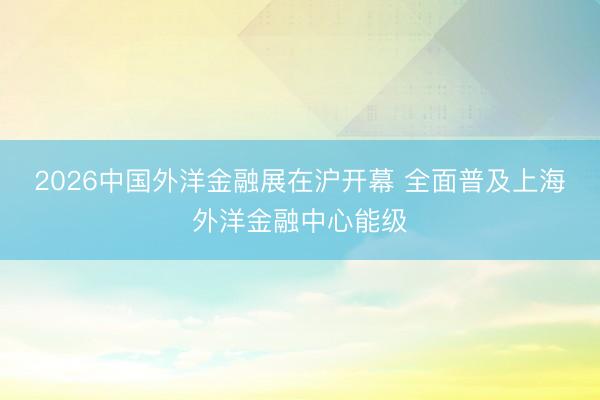 2026中国外洋金融展在沪开幕 全面普及上海外洋金融中心能级