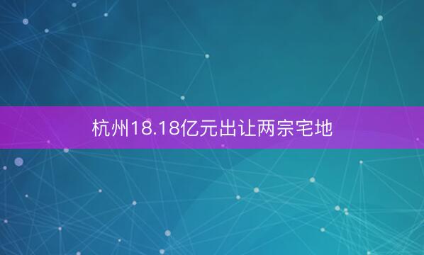 杭州18.18亿元出让两宗宅地