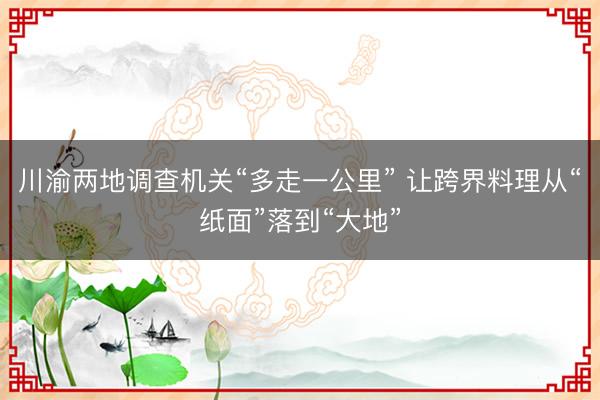 川渝两地调查机关“多走一公里” 让跨界料理从“纸面”落到“大地”