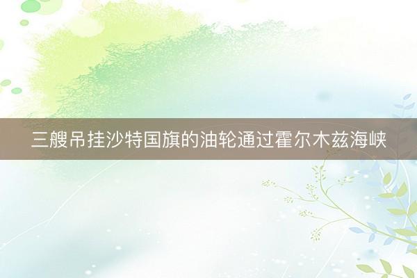 三艘吊挂沙特国旗的油轮通过霍尔木兹海峡
