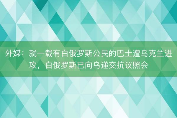 外媒：就一载有白俄罗斯公民的巴士遭乌克兰进攻，白俄罗斯已向乌递交抗议照会