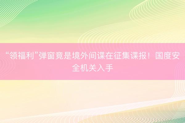 “领福利”弹窗竟是境外间谍在征集谍报！国度安全机关入手