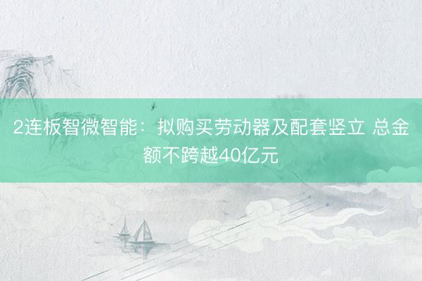 2连板智微智能：拟购买劳动器及配套竖立 总金额不跨越40亿元