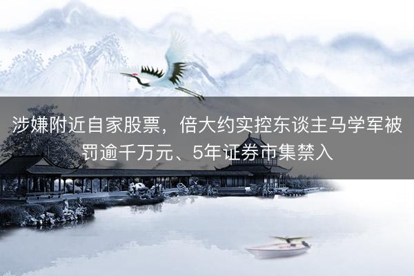 涉嫌附近自家股票，倍大约实控东谈主马学军被罚逾千万元、5年证券市集禁入