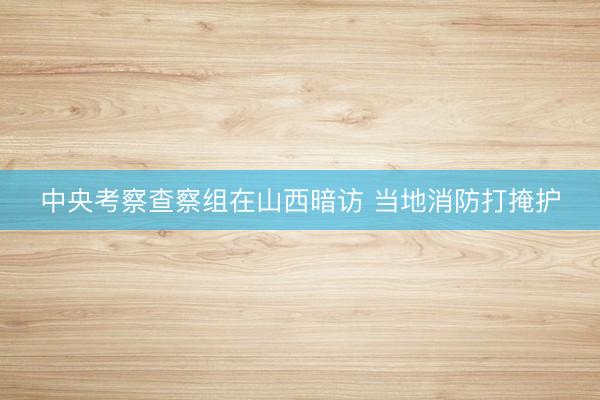中央考察查察组在山西暗访 当地消防打掩护