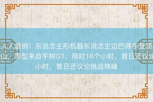 人人首例!东说念主形机器东说念主边巴得手登顶6200米火山,原型来自宇树G1,用时16个小时,昔日还议论挑战珠峰