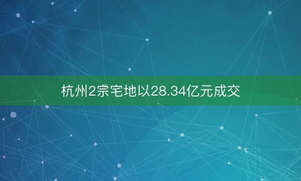 杭州2宗宅地以28.34亿元成交