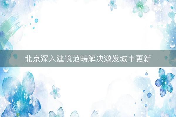 北京深入建筑范畴解决激发城市更新